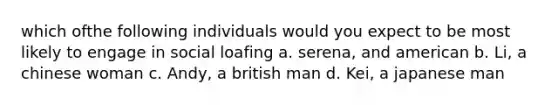 which ofthe following individuals would you expect to be most likely to engage in social loafing a. serena, and american b. Li, a chinese woman c. Andy, a british man d. Kei, a japanese man