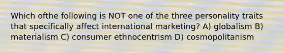 Which ofthe following is NOT one of the three personality traits that specifically affect international marketing? A) globalism B) materialism C) consumer ethnocentrism D) cosmopolitanism