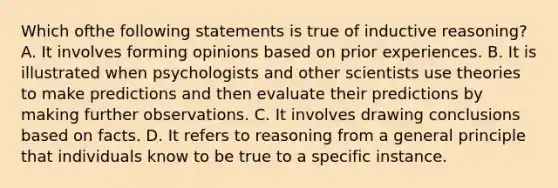 Which ofthe following statements is true of inductive reasoning? A. It involves forming opinions based on prior experiences. B. It is illustrated when psychologists and other scientists use theories to make predictions and then evaluate their predictions by making further observations. C. It involves drawing conclusions based on facts. D. It refers to reasoning from a general principle that individuals know to be true to a specific instance.