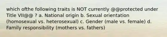 which ofthe following traits is NOT currently @@protected under Title VII@@ ? a. National origin b. Sexual orientation (homosexual vs. heterosexual) c. Gender (male vs. female) d. Family responsibility (mothers vs. fathers)