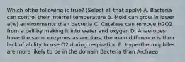 Which ofthe following is true? (Select all that apply) A. Bacteria can control their internal temperature B. Mold can grow in lower a(w) environments than bacteria C. Catalase can remove H2O2 from a cell by making it into water and oxygen D. Anaerobes have the same enzymes as aerobes, the main difference is their lack of ability to use O2 during respiration E. Hyperthermophiles are more likely to be in the domain Bacteria than Archaea