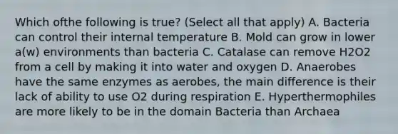 Which ofthe following is true? (Select all that apply) A. Bacteria can control their internal temperature B. Mold can grow in lower a(w) environments than bacteria C. Catalase can remove H2O2 from a cell by making it into water and oxygen D. Anaerobes have the same enzymes as aerobes, the main difference is their lack of ability to use O2 during respiration E. Hyperthermophiles are more likely to be in the domain Bacteria than Archaea