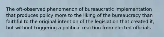 The oft-observed phenomenon of bureaucratic implementation that produces policy more to the liking of the bureaucracy than faithful to the original intention of the legislation that created it, but without triggering a political reaction from elected officials