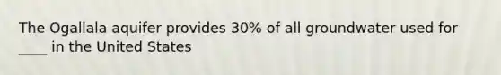 The Ogallala aquifer provides 30% of all groundwater used for ____ in the United States