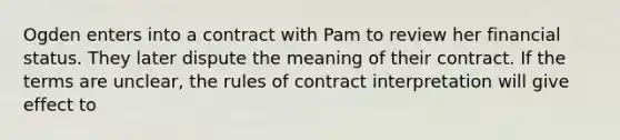 Ogden enters into a contract with Pam to review her financial status. They later dispute the meaning of their contract. If the terms are unclear, the rules of contract interpretation will give effect to