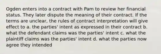 Ogden enters into a contract with Pam to review her financial status. They later dispute the meaning of their contract. If the terms are unclear, the rules of contract interpretation will give effect to a. the parties' intent as expressed in their contract b. what the defendant claims was the parties' intent c. what the plaintiff claims was the parties' intent d. what the parties now agree they intended