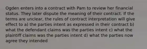 Ogden enters into a contract with Pam to review her financial status. They later dispute the meaning of their contract. If the terms are unclear, the rules of contract interpretation will give effect to a) the parties intent as expressed in their contract b) what the defendant claims was the parties intent c) what the plaintiff claims was the parties intent d) what the parties now agree they intended