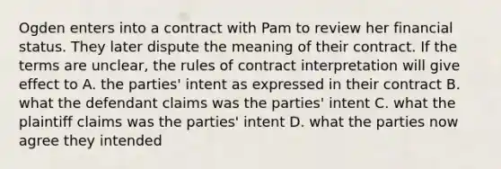 Ogden enters into a contract with Pam to review her financial status. They later dispute the meaning of their contract. If the terms are unclear, the rules of contract interpretation will give effect to A. the parties' intent as expressed in their contract B. what the defendant claims was the parties' intent C. what the plaintiff claims was the parties' intent D. what the parties now agree they intended