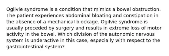 Ogilvie syndrome is a condition that mimics a bowel obstruction. The patient experiences abdominal bloating and constipation in the absence of a mechanical blockage. Ogilvie syndrome is usually preceded by surgery and results in extreme loss of motor activity in the bowel. Which division of <a href='https://www.questionai.com/knowledge/kMqcwgxBsH-the-autonomic-nervous-system' class='anchor-knowledge'>the autonomic nervous system</a> is underactive in this case, especially with respect to the gastrointestinal system?