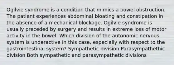 Ogilvie syndrome is a condition that mimics a bowel obstruction. The patient experiences abdominal bloating and constipation in the absence of a mechanical blockage. Ogilvie syndrome is usually preceded by surgery and results in extreme loss of motor activity in the bowel. Which division of <a href='https://www.questionai.com/knowledge/kMqcwgxBsH-the-autonomic-nervous-system' class='anchor-knowledge'>the autonomic <a href='https://www.questionai.com/knowledge/kThdVqrsqy-nervous-system' class='anchor-knowledge'>nervous system</a></a> is underactive in this case, especially with respect to the gastrointestinal system? Sympathetic division Parasympathethic division Both sympathetic and parasympathetic divisions