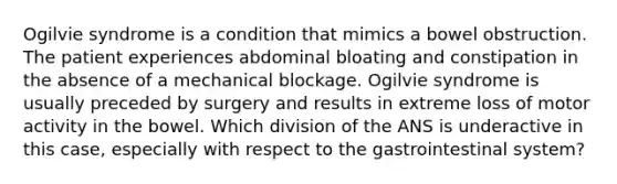 Ogilvie syndrome is a condition that mimics a bowel obstruction. The patient experiences abdominal bloating and constipation in the absence of a mechanical blockage. Ogilvie syndrome is usually preceded by surgery and results in extreme loss of motor activity in the bowel. Which division of the ANS is underactive in this case, especially with respect to the gastrointestinal system?