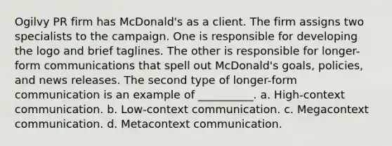 Ogilvy PR firm has McDonald's as a client. The firm assigns two specialists to the campaign. One is responsible for developing the logo and brief taglines. The other is responsible for longer-form communications that spell out McDonald's goals, policies, and news releases. The second type of longer-form communication is an example of __________. a. High-context communication. b. Low-context communication. c. Megacontext communication. d. Metacontext communication.