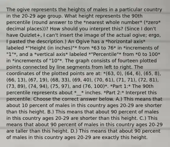 The ogive represents the heights of males in a particular country in the​ 20-29 age group. What height represents the 90th​ percentile (round answer to the *nearest whole number* (*zero* decimal places))? How should you interpret​ this? (Since I don't have Quizlet+, I can't insert the image of the actual ogive; ergo, I pasted the description.) An Ogive has a *horizontal axis* labeled *"Height (in inches)"* from *63 to 76* in *increments of "1"*, and a *vertical axis* labeled *"Percentile"* from *0 to 100* in *increments of "10"*. The graph consists of fourteen plotted points connected by line segments from left to right. The coordinates of the plotted points are at: *(63, 0), (64, 6), (65, 8), (66, 13), (67, 19), (68, 33), (69, 40), (70, 61), (71, 71), (72, 81), (73, 89), (74, 94), (75, 97), and (76, 100)*. *Part 1:* The 90th percentile represents about *__* inches. *Part 2:* Interpret this percentile. Choose the correct answer below. A.) This means that about 10 percent of males in this country ages​ 20-29 are shorter than this height. B.) This means that about 90 percent of males in this country ages​ 20-29 are shorter than this height. C.) This means that about 90 percent of males in this country ages​ 20-29 are taller than this height. D.) This means that about 90 percent of males in this country ages​ 20-29 are exactly this height.