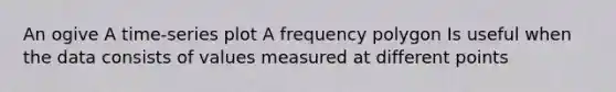 An ogive A time-series plot A frequency polygon Is useful when the data consists of values measured at different points