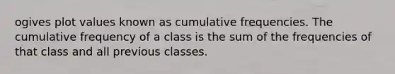 ogives plot values known as cumulative frequencies. The cumulative frequency of a class is the sum of the frequencies of that class and all previous classes.