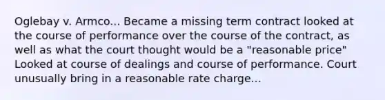 Oglebay v. Armco... Became a missing term contract looked at the course of performance over the course of the contract, as well as what the court thought would be a "reasonable price" Looked at course of dealings and course of performance. Court unusually bring in a reasonable rate charge...