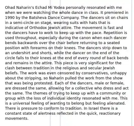 Ohad Naharin's Echad Mi Yodea personally resonated with me when we were watching the whole dance in class. It premiered in 1990 by the Batsheva Dance Company. The dancers sit on chairs in a semi-circle on stage, wearing suits with hats that is indicative of Orthodox Jewish attire. The movement is fast and the dancers have to work to keep up with the pace. Repetition is used throughout, especially during the canon when each dancer bends backwards over the chair before returning to a seated position with forearms on their knees. The dancers strip down to an undershirt and shorts, while the dancer on the end of the circle falls to their knees at the end of every round of back bends and remains in the attire. This piece is very significant for the clash between tradition in the religious and secular Jewish beliefs. The work was even censored by conservatives, unhappy about the stripping, so Naharin pulled the work from the show that was being protested. Each of the dancers, male or female, are dressed the same, allowing for a collective who dress and act the same. The themes of trying to keep up with a community or group with the loss of individual identity resonated with me. This is a universal feeling of wanting to belong but feeling alienated. There is pressure to conform to tradition. In Israel there is a constant state of alertness reflected in the quick, reactionary movements.