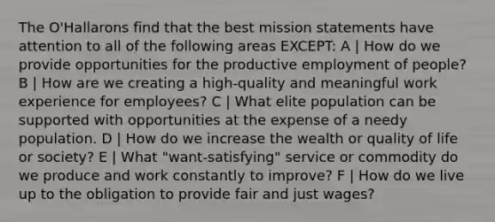 The O'Hallarons find that the best mission statements have attention to all of the following areas EXCEPT: A | How do we provide opportunities for the productive employment of people? B | How are we creating a high-quality and meaningful work experience for employees? C | What elite population can be supported with opportunities at the expense of a needy population. D | How do we increase the wealth or quality of life or society? E | What "want-satisfying" service or commodity do we produce and work constantly to improve? F | How do we live up to the obligation to provide fair and just wages?