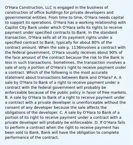 O'Hara Construction, LLC is engaged in the business of construction of office buildings for private developers and governmental entities. From time to time, O'Hara needs capital to support its operations. O'Hara has a working relationship with Capitol City Bank under which O'Hara sells its rights to receive payment under specified contracts to Bank. In the standard transaction, O'Hara sells all of its payment rights under a specified contract to Bank, typically for about 80% of the contract amount. When the sale p. 1136involves a contract with the federal government, O'Hara usually receives about 90% of the face amount of the contract because the risk to the Bank is less in such transactions. Sometimes, the transaction involves a sale of only a portion of O'Hara's right to receive payment under a contract. Which of the following is the most accurate statement about transactions between Bank and O'Hara? A. A sale by O'Hara to Bank of a right to receive payment under a contract with the federal government will probably be enforceable because of the public policy in favor of free markets. B. A sale by O'Hara to Bank of a right to receive payment under a contract with a private developer is unenforceable without the consent of any developer because the sale affects the obligations of the developer. C. A sale by O'Hara to Bank of a portion of its right to receive payment under a contract with a private developer will probably be enforceable. D. If O'Hara fails to perform a contract when the right to receive payment has been sold to Bank, Bank will have the obligation to complete performance of the contract.