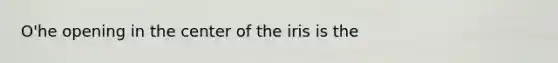 O'he opening in the center of the iris is the