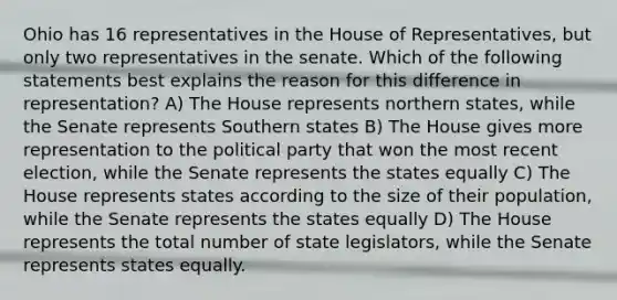 Ohio has 16 representatives in the House of Representatives, but only two representatives in the senate. Which of the following statements best explains the reason for this difference in representation? A) The House represents northern states, while the Senate represents Southern states B) The House gives more representation to the political party that won the most recent election, while the Senate represents the states equally C) The House represents states according to the size of their population, while the Senate represents the states equally D) The House represents the total number of state legislators, while the Senate represents states equally.