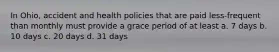 In Ohio, accident and health policies that are paid less-frequent than monthly must provide a grace period of at least a. 7 days b. 10 days c. 20 days d. 31 days