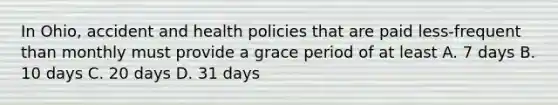 In Ohio, accident and health policies that are paid less-frequent than monthly must provide a grace period of at least A. 7 days B. 10 days C. 20 days D. 31 days