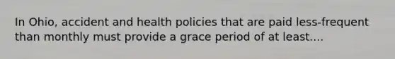 In Ohio, accident and health policies that are paid less-frequent than monthly must provide a grace period of at least....