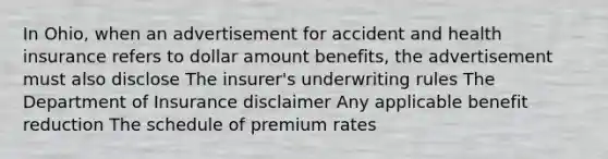 In Ohio, when an advertisement for accident and health insurance refers to dollar amount benefits, the advertisement must also disclose The insurer's underwriting rules The Department of Insurance disclaimer Any applicable benefit reduction The schedule of premium rates