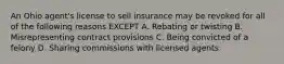 An Ohio agent's license to sell insurance may be revoked for all of the following reasons EXCEPT A. Rebating or twisting B. Misrepresenting contract provisions C. Being convicted of a felony D. Sharing commissions with licensed agents