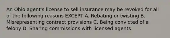 An Ohio agent's license to sell insurance may be revoked for all of the following reasons EXCEPT A. Rebating or twisting B. Misrepresenting contract provisions C. Being convicted of a felony D. Sharing commissions with licensed agents