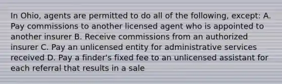 In Ohio, agents are permitted to do all of the following, except: A. Pay commissions to another licensed agent who is appointed to another insurer B. Receive commissions from an authorized insurer C. Pay an unlicensed entity for administrative services received D. Pay a finder's fixed fee to an unlicensed assistant for each referral that results in a sale