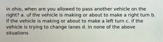 in ohio, when are you allowed to pass another vehicle on the right? a. uf the vehicle is making or about to make a right turn b. if the vehicle is making or about to make a left turn c. if the vehicle is trying to change lanes d. in none of the above situations