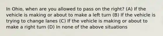 In Ohio, when are you allowed to pass on the right? (A) If the vehicle is making or about to make a left turn (B) If the vehicle is trying to change lanes (C) If the vehicle is making or about to make a right turn (D) In none of the above situations