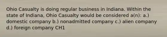 Ohio Casualty is doing regular business in Indiana. Within the state of Indiana, Ohio Casualty would be considered a(n): a.) domestic company b.) nonadmitted company c.) alien company d.) foreign company CH1