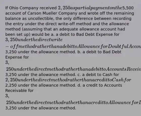 If Ohio Company received 2,250 as partial payment on the5,500 account of Carson Mueller Company and wrote off the remaining balance as uncollectible, the only difference between recording the entry under the direct write-off method and the allowance method (assuming that an adequate allowance account had been set up) would be a. a debit to Bad Debt Expense for 3,250 under the direct write-off method rather than a debit to Allowance for Doubtful Accounts for3,250 under the allowance method. b. a debit to Bad Debt Expense for 3,250 under the direct method rather than a debit to Accounts Receivable for3,250 under the allowance method. c. a debit to Cash for 2,250 under the direct method rather than a credit to Cash for2,250 under the allowance method. d. a credit to Accounts Receivable for 3,250 under the direct method rather than a credit to Allowance for Doubtful Accounts for3,250 under the allowance method.