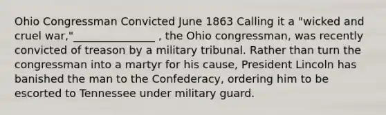 Ohio Congressman Convicted June 1863 Calling it a "wicked and cruel war,"_______________ , the Ohio congressman, was recently convicted of treason by a military tribunal. Rather than turn the congressman into a martyr for his cause, President Lincoln has banished the man to the Confederacy, ordering him to be escorted to Tennessee under military guard.