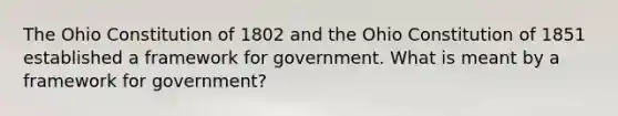 The Ohio Constitution of 1802 and the Ohio Constitution of 1851 established a framework for government. What is meant by a framework for government?