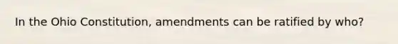 In the Ohio Constitution, amendments can be ratified by who?