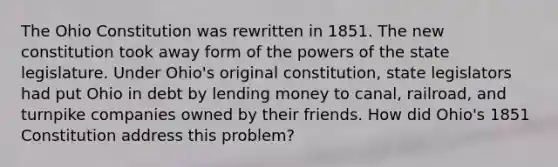 The Ohio Constitution was rewritten in 1851. The new constitution took away form of the powers of the state legislature. Under Ohio's original constitution, state legislators had put Ohio in debt by lending money to canal, railroad, and turnpike companies owned by their friends. How did Ohio's 1851 Constitution address this problem?