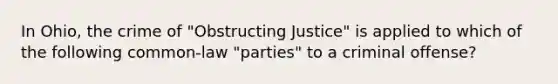 In Ohio, the crime of "Obstructing Justice" is applied to which of the following common-law "parties" to a criminal offense?