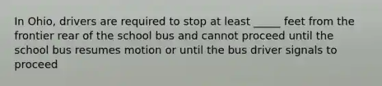 In Ohio, drivers are required to stop at least _____ feet from the frontier rear of the school bus and cannot proceed until the school bus resumes motion or until the bus driver signals to proceed