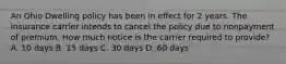 An Ohio Dwelling policy has been in effect for 2 years. The insurance carrier intends to cancel the policy due to nonpayment of premium. How much notice is the carrier required to provide? A. 10 days B. 15 days C. 30 days D. 60 days