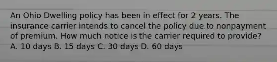 An Ohio Dwelling policy has been in effect for 2 years. The insurance carrier intends to cancel the policy due to nonpayment of premium. How much notice is the carrier required to provide? A. 10 days B. 15 days C. 30 days D. 60 days