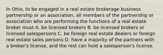 In Ohio, to be engaged in a real estate brokerage business partnership or an association, all members of the partnership or association who are performing the functions of a real estate broker must A. be licensed brokers B. be licensed brokers or licensed salespersons C. be foreign real estate dealers or foreign real estate sales persons D. have a majority of the partners with a broker's license, and the rest can hold a salesperson's license.