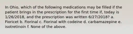 In Ohio, which of the following medications may be filled if the patient brings in the prescription for the first time if, today is 1/26/2018, and the prescription was written 6/27/2018? a. Fioricet b. Fiorinal c. Fiorinal with codeine d. carbamazepine e. isotretinoin f. None of the above.