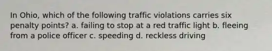 In Ohio, which of the following traffic violations carries six penalty points? a. failing to stop at a red traffic light b. fleeing from a police officer c. speeding d. reckless driving