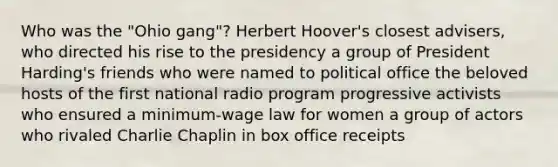 Who was the "Ohio gang"? Herbert Hoover's closest advisers, who directed his rise to the presidency a group of President Harding's friends who were named to political office the beloved hosts of the first national radio program progressive activists who ensured a minimum-wage law for women a group of actors who rivaled Charlie Chaplin in box office receipts