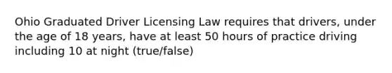 Ohio Graduated Driver Licensing Law requires that drivers, under the age of 18 years, have at least 50 hours of practice driving including 10 at night (true/false)