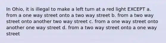 In Ohio, it is illegal to make a left turn at a red light EXCEPT a. from a one way street onto a two way street b. from a two way street onto another two way street c. from a one way street onto another one way street d. from a two way street onto a one way street